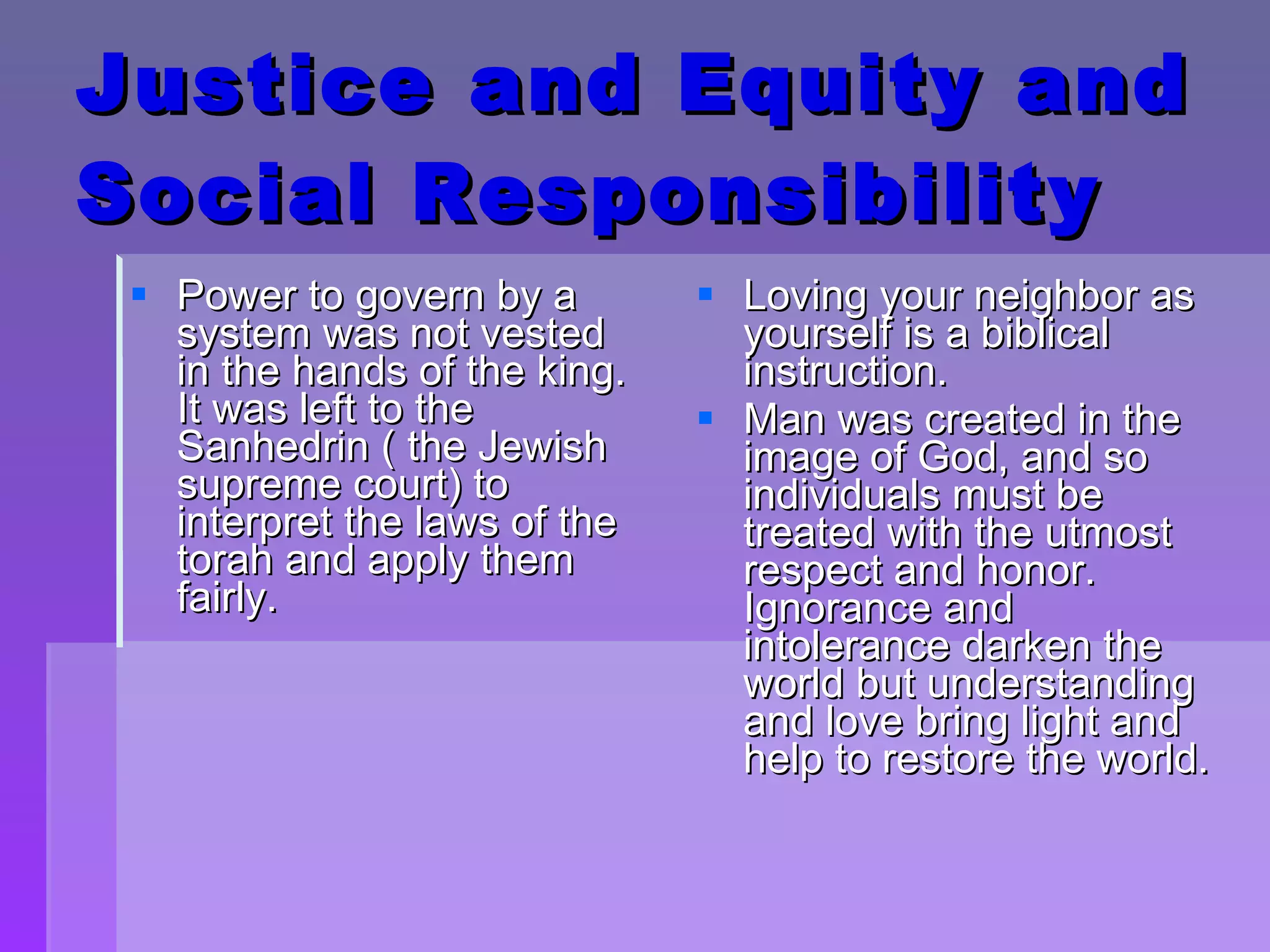 Justice and Equity and Social Responsibility Power to govern by a system was not vested in the hands of the king.  It was left to the Sanhedrin ( the Jewish supreme court) to interpret the laws of the torah and apply them fairly.  Loving your neighbor as yourself is a biblical instruction. Man was created in the image of God, and so individuals must be treated with the utmost respect and honor.  Ignorance and intolerance darken the world but understanding and love bring light and help to restore the world. 