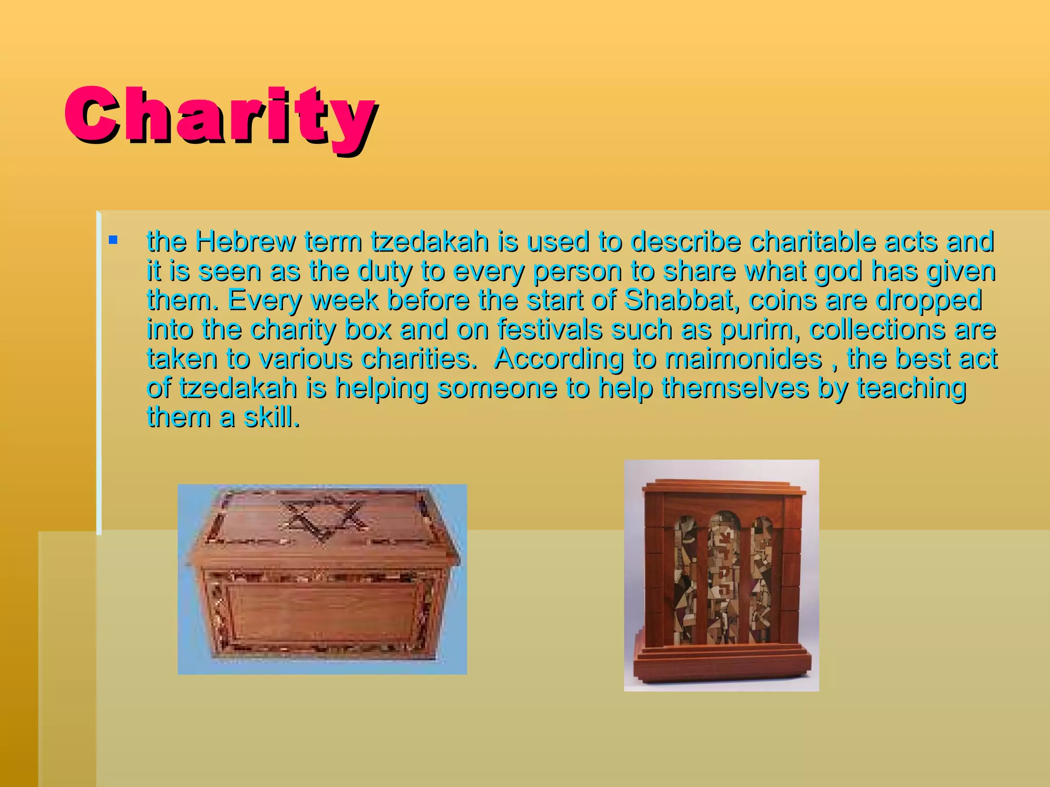 Charity the Hebrew term tzedakah is used to describe charitable acts and it is seen as the duty to every person to share what god has given them. Every week before the start of Shabbat, coins are dropped into the charity box and on festivals such as purim, collections are taken to various charities.  According to maimonides , the best act of tzedakah is helping someone to help themselves by teaching them a skill.  