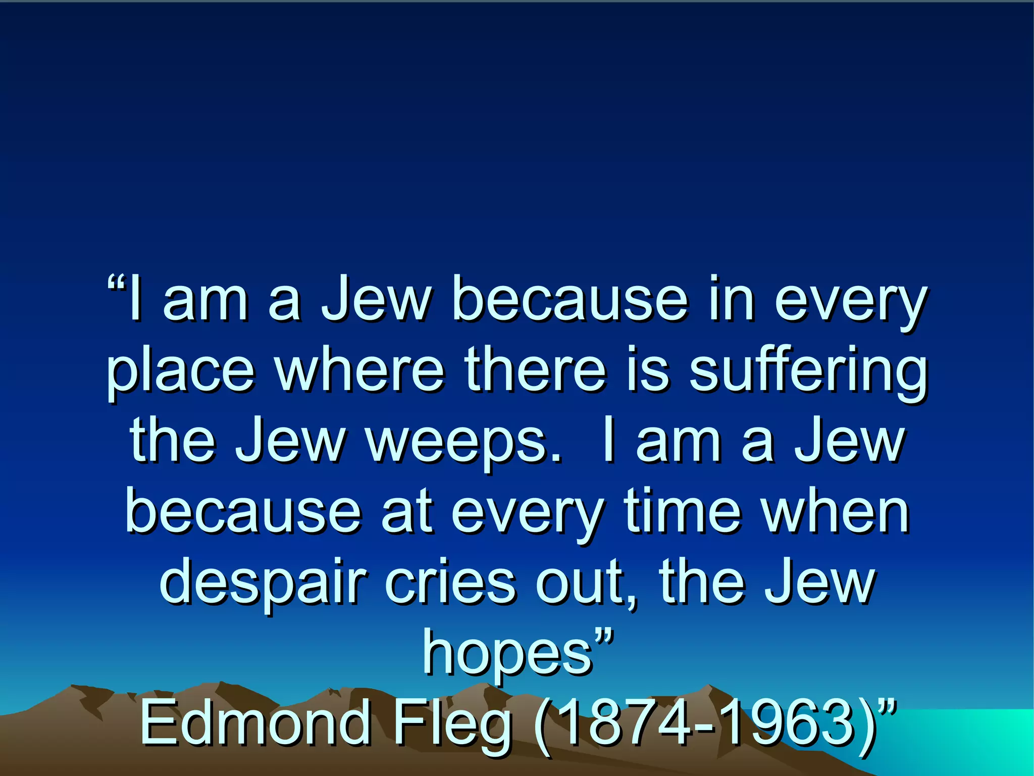 “ I am a Jew because in every place where there is suffering the Jew weeps.  I am a Jew because at every time when despair cries out, the Jew hopes” Edmond Fleg (1874-1963)” 