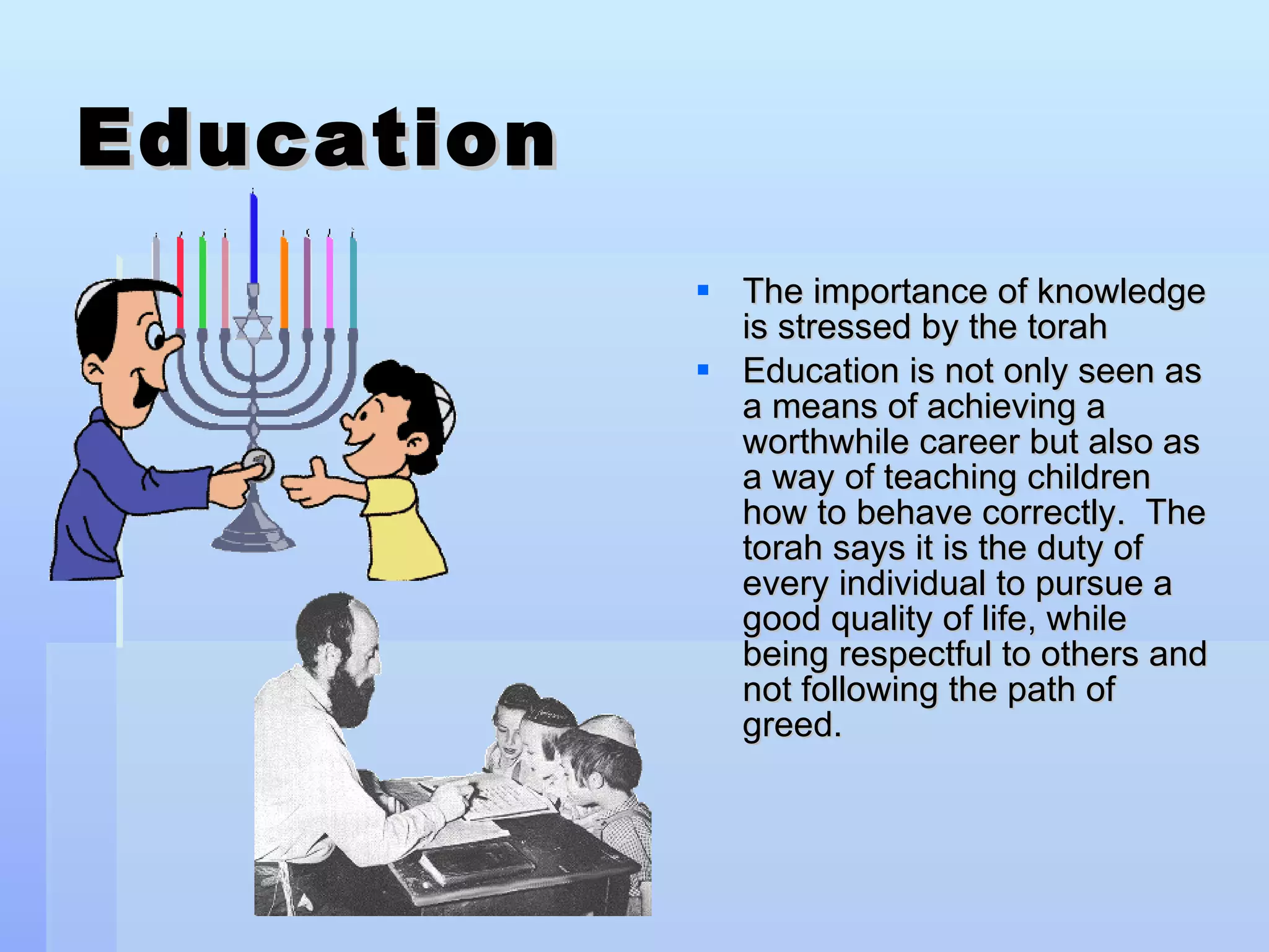 Education The importance of knowledge is stressed by the torah Education is not only seen as a means of achieving a worthwhile career but also as a way of teaching children how to behave correctly.  The torah says it is the duty of every individual to pursue a good quality of life, while being respectful to others and not following the path of greed. 