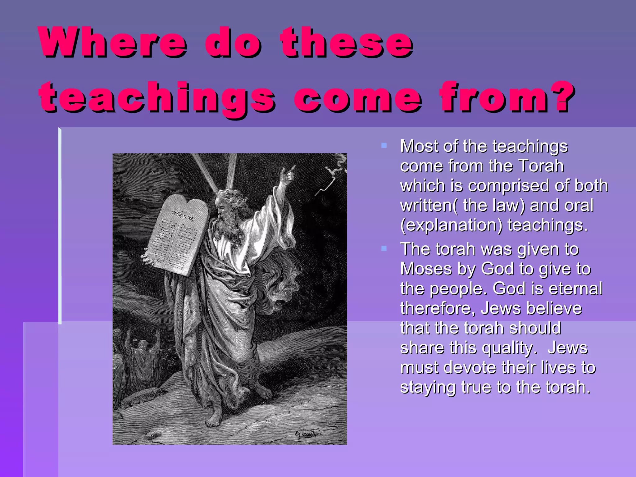 Where do these teachings come from? Most of the teachings come from the Torah which is comprised of both written( the law) and oral (explanation) teachings. The torah was given to Moses by God to give to the people. God is eternal therefore, Jews believe that the torah should share this quality.  Jews must devote their lives to staying true to the torah. 