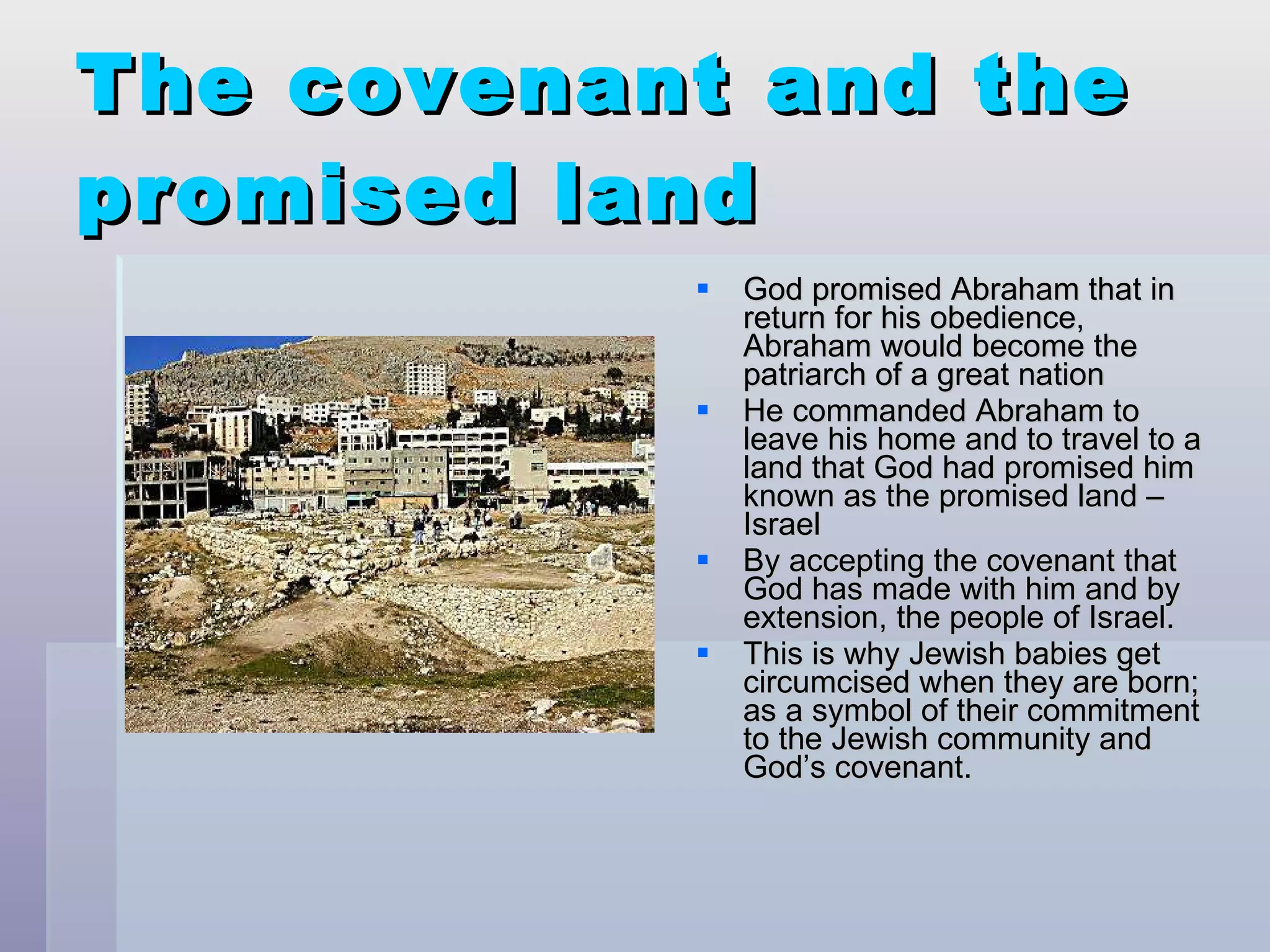 The covenant and the promised land God promised Abraham that in return for his obedience, Abraham would become the patriarch of a great nation  He commanded Abraham to leave his home and to travel to a land that God had promised him known as the promised land – Israel By accepting the covenant that God has made with him and by extension, the people of Israel. This is why Jewish babies get circumcised when they are born; as a symbol of their commitment to the Jewish community and God’s covenant. 