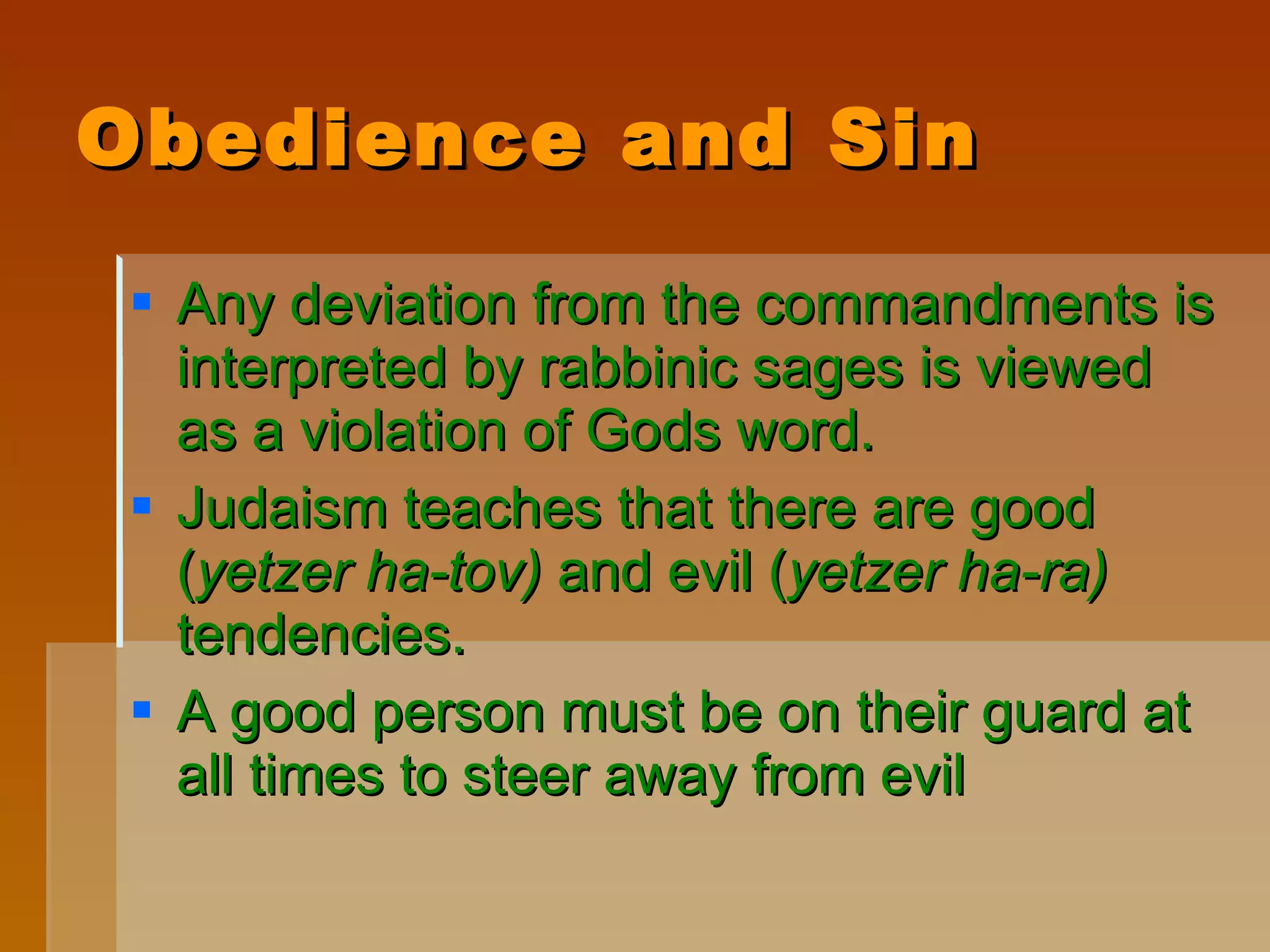 Obedience and Sin Any deviation from the commandments is interpreted by rabbinic sages is viewed as a violation of Gods word. Judaism teaches that there are good ( yetzer ha-tov)  and evil ( yetzer ha-ra)  tendencies.  A good person must be on their guard at all times to steer away from evil 