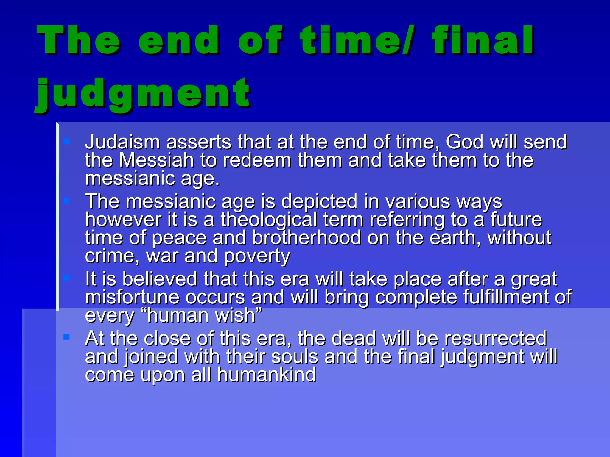 The end of time/ final judgment Judaism asserts that at the end of time, God will send the Messiah to redeem them and take them to the messianic age. The messianic age is depicted in various ways however it is a theological term referring to a future time of peace and brotherhood on the earth, without crime, war and poverty It is believed that this era will take place after a great misfortune occurs and will bring complete fulfillment of every “human wish” At the close of this era, the dead will be resurrected and joined with their souls and the final judgment will come upon all humankind  
