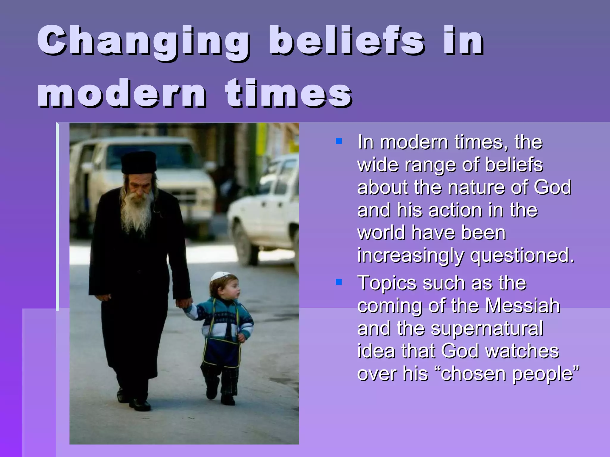 Changing beliefs in modern times In modern times, the wide range of beliefs about the nature of God and his action in the world have been increasingly questioned. Topics such as the coming of the Messiah and the supernatural idea that God watches over his “chosen people” 