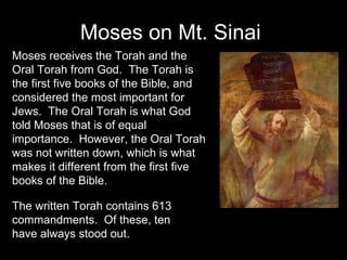 Moses on Mt. Sinai  Moses receives the Torah and the Oral Torah from God.  The Torah is the first five books of the Bible, and considered the most important for Jews.  The Oral Torah is what God told Moses that is of equal importance.  However, the Oral Torah was not written down, which is what makes it different from the first five books of the Bible. The written Torah contains 613 commandments.  Of these, ten have always stood out. 