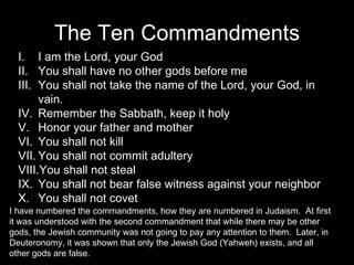 The Ten Commandments I am the Lord, your God You shall have no other gods before me You shall not take the name of the Lord, your God, in vain. Remember the Sabbath, keep it holy Honor your father and mother You shall not kill You shall not commit adultery You shall not steal You shall not bear false witness against your neighbor You shall not covet I have numbered the commandments, how they are numbered in Judaism.  At first it was understood with the second commandment that while there may be other gods, the Jewish community was not going to pay any attention to them.  Later, in Deuteronomy, it was shown that only the Jewish God (Yahweh) exists, and all other gods are false. 
