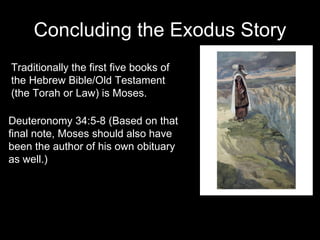 Concluding the Exodus Story Traditionally the first five books of the Hebrew Bible/Old Testament (the Torah or Law) is Moses. Deuteronomy 34:5-8 (Based on that final note, Moses should also have been the author of his own obituary as well.) 
