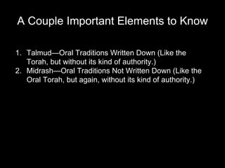A Couple Important Elements to Know Talmud—Oral Traditions Written Down (Like the Torah, but without its kind of authority.) Midrash—Oral Traditions Not Written Down (Like the Oral Torah, but again, without its kind of authority.) 