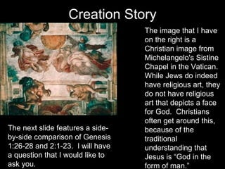 Creation Story The image that I have on the right is a Christian image from Michelangelo's Sistine Chapel in the Vatican.  While Jews do indeed have religious art, they do not have religious art that depicts a face for God.  Christians often get around this, because of the traditional understanding that Jesus is “God in the form of man.” The next slide features a side-by-side comparison of Genesis 1:26-28 and 2:1-23.  I will have a question that I would like to ask you. 