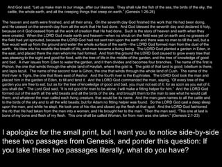 And God said, “Let us make man in our image, after our likeness.  They shall rule the fish of the sea, the birds of the sky, the cattle, the whole earth, and all the creeping things that creep on earth.” (Genesis 1:26-28) The heaven and earth were finished, and all their array.  On the seventh day God finished the work that He had been doing, and He ceased on the seventh day from all the work that He had done.  And God blessed the seventh day and declared it holy, because on it God ceased from all the work of creation that He had done.  Such is the story of heaven and earth when they were created.  When the LORD God made earth and heaven—when no shrub on the field was yet on earth and no grasses of the field had yet sprouted, because the LORD God had not sent rain upon the earth and there was no man to till the soil, but a flow would well up from the ground and water the whole surface of the earth—the LORD God formed man from the dust of the earth.  He blew into his nostrils the breath of life, and man became a living being.  The LORD God planted a garden in Eden, in the east, and placed there the man whom He had formed.  And from the ground the LORD God caused to grow every tree that was pleasing to the sight and good for food, with the tree of life in the middle of the garden, and the tree of knowledge of good and bad.  A river issues from Eden to water the garden, and it then divides and becomes four branches.  The name of the first is Pishon, the one that winds through the whole land of Havilah, where the gold is.  The gold of that land is good; bdellium is there, and lapis lazuli.  The name of the second river is Gihon, the one that winds through the whole land of Cush.  The name of the third river is Tigris, the one that flows east of Asshur.  And the fourth river is the Euphrates.  The LORD God took the man and placed him in the garden of Eden, to till and tend it.  And the LORD God commanded the man, saying, “Of every tree of the garden you are free to eat; but as for the tree of knowledge of good and bad, you must not eat of it; for as soon as you eat of it, you shall die.”  The Lord God said, “It is not good for man to be alone; I will make a fitting helper for him.”  And the LORD God formed out of the earth all the wild beasts and all the birds of the sky, and brought them to the man to see what he would call them; and whatever the man called each living creature, that would be its name.  And the man gave names to all the cattle and to the birds of the sky and to all the wild beasts; but for Adam no fitting helper was found.  So the LORD God cast a deep sleep upon the man; and while he slept, He took one of his ribs and closed up the flesh at that spot.  And the LORD God fashioned the rib that He had taken from the man into a woman; and He brought her to the man.  Then the man said, “This one at last is bone of my bone and flesh of my flesh.  This one shall be called Woman, for from man was she taken.” (Genesis 2:1-23) I apologize for the small print, but I want you to notice side-by-side these two passages from Genesis, and ponder this question: If you take these two passages literally, what do you have? 