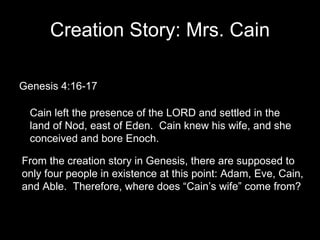 Creation Story: Mrs. Cain Genesis 4:16-17 Cain left the presence of the LORD and settled in the land of Nod, east of Eden.  Cain knew his wife, and she conceived and bore Enoch. From the creation story in Genesis, there are supposed to only four people in existence at this point: Adam, Eve, Cain, and Able.  Therefore, where does “Cain’s wife” come from?  