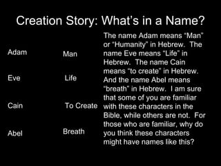 Creation Story: What’s in a Name? Adam Eve Cain Abel Man Life To Create Breath The name Adam means “Man” or “Humanity” in Hebrew.  The name Eve means “Life” in Hebrew.  The name Cain means “to create” in Hebrew.  And the name Abel means “breath” in Hebrew.  I am sure that some of you are familiar with these characters in the Bible, while others are not.  For those who are familiar, why do you think these characters might have names like this? 