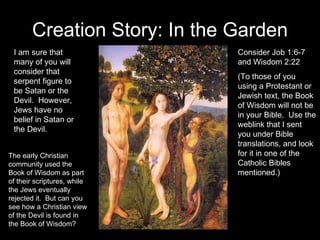 Creation Story: In the Garden Consider Job 1:6-7 and Wisdom 2:22 (To those of you using a Protestant or Jewish text, the Book of Wisdom will not be in your Bible.  Use the weblink that I sent you under Bible translations, and look for it in one of the Catholic Bibles mentioned.) I am sure that many of you will consider that serpent figure to be Satan or the Devil.  However, Jews have no belief in Satan or the Devil. The early Christian community used the Book of Wisdom as part of their scriptures, while the Jews eventually rejected it.  But can you see how a Christian view of the Devil is found in the Book of Wisdom? 