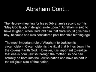 Abraham Cont… The Hebrew meaning for Isaac (Abraham’s second son) is “May God laugh in delight, smile upon.”  Abraham is said to have laughed, when God told him that Sara would give him a boy, because she was considered past her child birthing age.  The most important role of Abraham to Judaism is circumcision.  Circumcision is the ritual that brings Jews into the covenant with God.  However, it is important to realize that one is born Jewish through the mother, so one can actually be born into the Jewish nation and have no part in the religious side of that nation.  