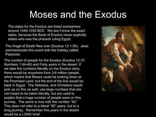 Moses and the Exodus The dates for the Exodus are listed somewhere around 1440-1250 BCE.  We don’t know the exact dates, because the Book of Exodus never explicitly states who was the pharaoh ruling Egypt. The Angel of Death flies over (Exodus 12:1-30).  Jews commemorate this event with the holiday called Passover. The number of people for the Exodus (Exodus 12:37, Numbers 1:44-46) and Forty years in the desert: If we take the numbers literally on the Exodus story there would be anywhere from 3-6 million people, which means that Moses could be looking down at the Promised Land, but the end of the line would be back in Egypt.  The Hebrews, and Christians would pick up on this as well, use large numbers that are not meant to be taken literally, but are used to explain that a huge number of people were on this journey.  The same is true with the number “40.”  This does not refer to a literal “40” years, but to a long journey.  Remember five years in the desert would be a LONG time! 