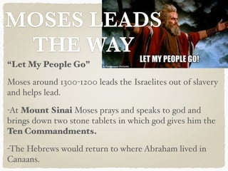 MOSES LEADS
THE WAY
“Let My People Go”
Moses around 1300-1200 leads the Israelites out of slavery
and helps lead.
-At Mount Sinai Moses prays and speaks to god and
brings down two stone tablets in which god gives him the
Ten Commandments.
-The Hebrews would return to where Abraham lived in
Canaans.
 