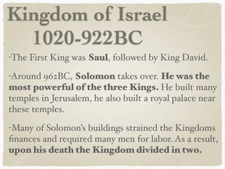 Kingdom of Israel
1020-922BC
-The First King was Saul, followed by King David.
-Around 962BC, Solomon takes over. He was the
most powerful of the three Kings. He built many
temples in Jerusalem, he also built a royal palace near
these temples.
-Many of Solomon’s buildings strained the Kingdoms
ﬁnances and required many men for labor. As a result,
upon his death the Kingdom divided in two.
 