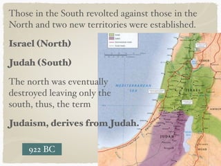 Those in the South revolted against those in the
North and two new territories were established.
Israel (North)
Judah (South)
The north was eventually  
destroyed leaving only the  
south, thus, the term
Judaism, derives from Judah.
922 BC
 