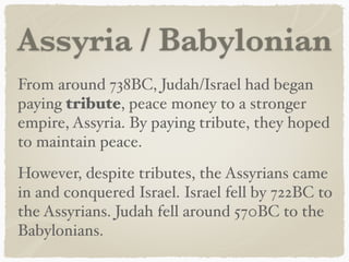 Assyria / Babylonian
From around 738BC, Judah/Israel had began
paying tribute, peace money to a stronger
empire, Assyria. By paying tribute, they hoped
to maintain peace.
However, despite tributes, the Assyrians came
in and conquered Israel. Israel fell by 722BC to
the Assyrians. Judah fell around 570BC to the
Babylonians.
 
