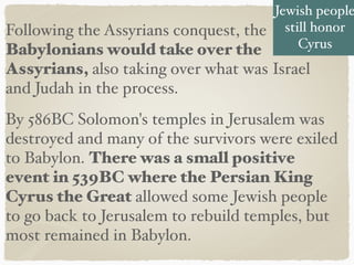 Following the Assyrians conquest, the
Babylonians would take over the
Assyrians, also taking over what was Israel
and Judah in the process.
By 586BC Solomon's temples in Jerusalem was
destroyed and many of the survivors were exiled
to Babylon. There was a small positive
event in 539BC where the Persian King
Cyrus the Great allowed some Jewish people
to go back to Jerusalem to rebuild temples, but
most remained in Babylon.
Jewish people
still honor
Cyrus
 