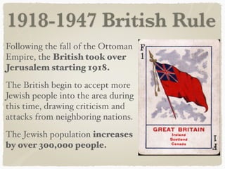 1918-1947 British Rule
Following the fall of the Ottoman
Empire, the British took over
Jerusalem starting 1918.
The British begin to accept more
Jewish people into the area during
this time, drawing criticism and
attacks from neighboring nations.
The Jewish population increases
by over 300,000 people.
 