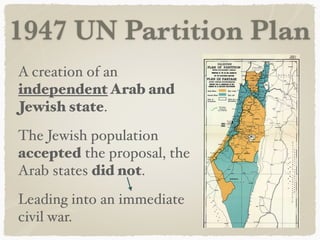 1947 UN Partition Plan
A creation of an
independent Arab and
Jewish state.
The Jewish population
accepted the proposal, the
Arab states did not.
Leading into an immediate
civil war.
 