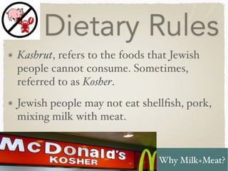 Dietary Rules
Kashrut, refers to the foods that Jewish
people cannot consume. Sometimes,
referred to as Kosher.
Jewish people may not eat shellﬁsh, pork,
mixing milk with meat.
Why Milk+Meat?
 