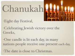 Chanukah
-Eight day Festival,
-Celebrating Jewish victory over the
Greeks,
-One candle is lit each day, in many
nations people receive one present each day,
-The date is close to Christmas.
 