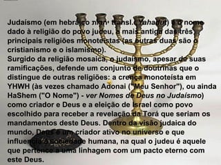                                             Judaísmo (em hebraico  יהדות , transl.  Yahadút ) é o nome dado à religião do povo judeu, a mais antiga das três principais religiões monoteístas (as outras duas são o cristianismo e o islamismo). Surgido da religião mosaica, o judaísmo, apesar de suas ramificações, defende um conjunto de doutrinas que o distingue de outras religiões: a crença monoteísta em YHWH (às vezes chamado Adonai ("Meu Senhor"), ou ainda HaShem ("O Nome") -  ver Nomes de Deus no Judaísmo ) como criador e Deus e a eleição de Israel como povo escolhido para receber a revelação da Torá que seriam os mandamentos deste Deus. Dentro da visão judaica do mundo, Deus é um criador ativo no universo e que influencia a sociedade humana, na qual o judeu é aquele que pertence a uma linhagem com um pacto eterno com este Deus. 