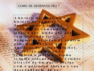 COMO SE DESENVOLVEU ? A história do judaísmo é a história de como se desenvolveu a religião principal da comunidade judaica que, ainda que não seja unificada (ver Religiosidade judaica), contém princípios básicos que a distingue de outras religiões. De acordo com a visão religiosa o judaísmo é uma religião ordenada pelo Criador através de um pacto eterno com o patriarca Abraão e sua descendência. Já os estudiosos creem que o judaísmo seja fruto da fusão e evolução de mitologias e costumes tribais da região do Levante unificadas posteriormente mediante a consciência de um nacionalismo judaico. 