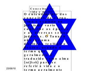 Conceitos de vida e morte O entendimento dos conceitos de corpo, alma e espírito no judaísmo varia conforme as épocas e as diversas seitas judaicas. O Tanach não faz uma distinção teológica destes, usando o termo que geralmente é traduzido como alma ( néfesh ) para se referir à vida e o termo geralmente traduzido como espírito ( ruakh ) para se referir a fôlego. Deste modo, as interpretações dos diversos grupos são muitas vezes conflitantes, e muitos estudiosos preferem não discorrer sobre o tema . 
