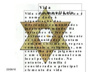 Vida comunitária Vida comunitária judaica é o nome dado à organização das diferentes comunidades judaicas no mundo. Há variações de locais e costumes mas geralmente as comunidades contam com um sistema de regras comunais e religiosas, um conselho para julgamento e um centro comunal com local para estudo. No entanto, a família é considerada o principal elemento da vida comunitária judaica, o que ao lado do mandamento de  Crescei e multiplicai  leva ao desestímulo de práticas ascéticas como o celibato apesar da existência através da história de algumas seitas judaicas que promovessem esta renúncia. 