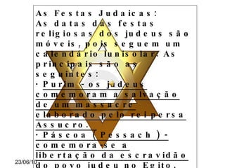 As Festas Judaicas: As datas das festas religiosas dos judeus são móveis, pois seguem um calendário lunisolar. As principais são as seguintes: ·  Purim - os judeus comemoram a salvação de um massacre elaborado pelo rei persa Assucro.  · Páscoa ( Pessach ) - comemora-se a libertação da escravidão do povo judeu no Egito, em 1300 AC.  · Shavuót - celebra a revelação da Torá ao povo de Israel, por volta de 1300 a.C. Rosh Hashaná - é comemorado o  Ano Novo judaico. 
