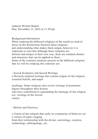 Judaism Written Report
Due: November 13, 2022 at 11:59 pm
Background Information
When studying the different religions of the world we tend of
focus on the distinctions between these religions
and understanding what makes them unique, however it is
important to note that although these religions are
distinct and unique in their own way, there are common themes
and structures that can be applied to them.
Some of the common elements present in the different religions
that we will be studying this semester are:
- Sacred Scriptures and Sacred Writings
o Divinely inspired writings that contain origins of the religion,
essential beliefs, and major
teachings. Some religions also revere writings of prominent
figures throughout their history
who have contributed to expounding the theology of the religion
(ex: writings of the Jewish
saints)
- Beliefs and Practices
o Tenets of the religion that unify its community of believers on
a variety of topics ranging
from their relationship with the divine, soteriology, creation,
eschatology, anthropology, etc.
 