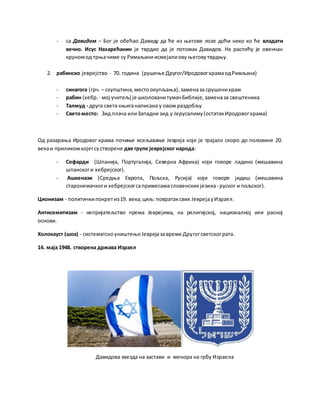 - са Давидом – Бог је обећао Давиду да ће из његове лозе доћи неко ко ће владати
вечно. Исус Назарећанин је тврдио да је потомак Давидов. На распећу је овенчан
круномод трњачиме су Римаљани исмејалиову његовутврдњу.
2. рабинско јеврејство - 70. година (рушење Другог/ИродовогхрамаодРимљана)
- синагога (грч. – скупштина,местоокупљања),заменаза срушенихрам
- рабин (хебр. - мој учитељ) је школованитумачБиблије,заменаза свештеника
- Талмуд - друга света књиганаписана у овом раздобљу
- Светоместо: Зид плача илиЗападни зид у Јерусалиму(остатакИродовогхрама)
Од разарања Иродовог храма почиње исељавање Јевреја које је трајало скоро до половине 20.
векаи приликомкојегсустворене две групе јеврејског народа:
- Сефарди (Шпанија, Португалија, Северна Африка) који говоре ладино (мешавина
шпанскоги хебрејског).
- Ашкенази (Средња Европа, Пољска, Русија) који говоре јидиш (мешавина
старонемачкоги хебрејскогсапримесамасловенских језика- руског и пољског).
Ционизам - политичкипокретиз19. века;циљ: повратаксвих ЈеврејауИзраел.
Антисемитизам - непријатељство према Јеврејима, на религијској, националној или расној
основи.
Холокауст (шоа) - систематскоуништење Јеврејазавреме Другогсветскограта.
14. маја 1948. створена држава Израел
Давидова звезда на застави и менора на грбу Израела
 