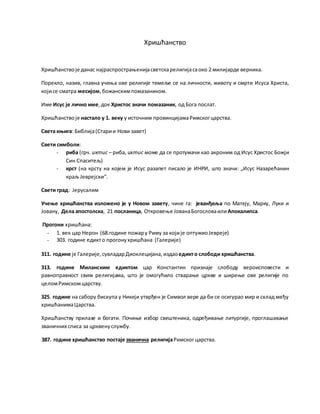Хришћанство
Хришћанствоје данас најраспрострањенијасветскарелигијасаоко 2 милијарде верника.
Порекло, назив, главна учења ове религије темеље се на личности, животу и смрти Исуса Христа,
којисе сматра месијом,божанскимпомазаником.
Име Исус је лично име,док Христос значи помазаник, од Бога послат.
Хришћанствоје настало у 1. веку у источним провинцијамаРимскогцарства.
Света књига: Библија(Старии Нови завет)
Свети симболи:
- риба (грч. ихтис – риба, ихтис може да се протумачи као акроним од Исус Христос Божји
Син Спаситељ)
- крст (на крсту на којем је Исус разапет писало је ИНРИ, што значи: „Исус Назарећанин
краљ Јеврејски“.
Свети град: Јерусалим
Учење хришћанства изложено је у Новом завету, чине га: јеванђеља по Матеју, Марку, Луки и
Јовану, Дела апостолска, 21 посланица, Откровење ЈованаБогословаили Апокалипса.
Прогони хришћана:
- 1. век цар Нерон (68.године пожару Риму за којије оптужиоЈевреје)
- 303. године едикто прогонухришћана (Галерије)
311. године је Галерије,сувладарДиоклецијана, издаоедикто слободи хришћанства.
313. године Миланским едиктом цар Константин признаје слободу вероисповести и
равноправност свим религијама, што је омогућило стварање цркве и ширење ове религије по
целомРимскомцарству.
325. године на сабору бискупа у Никеји утврђен је Символ вере да би се осигурао мир и склад међу
хришћанимаЦарства.
Хришћанству прилазе и богати. Почиње избор свештеника, одређивање литургије, проглашавање
званичних списа за црквенуслужбу.
387. године хришћанство постаје званична религијаРимског царства.
 
