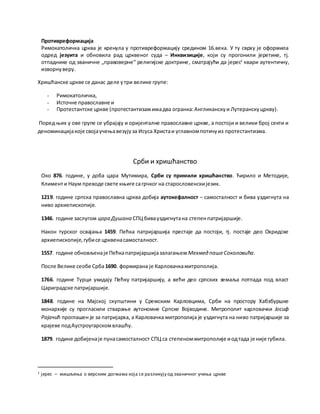 Противреформација
Римокатоличка црква је кренула у противреформацију средином 16.века. У ту сврху је оформила
одред језуита и обновила рад црквеног суда – Инквизиције, који су прогонили јеретике, тј.
отпаднике од званичне „правоверне“ религијске доктрине, сматрајући да јерес1
квари аутентичну,
изворнуверу.
Хришћанске цркве се данас деле утри велике групе:
- Римокатоличка,
- Источне православне и
- Протестантске цркве (протестантизамимадва огранка:Англиканскуи Лутеранскуцркву).
Поред њих у ове групе се убрајају и оријенталне православне цркве, а постоји и велики број секти и
деноминацијакоје својаучењавезујуза Исуса Христаи углавномпотичуиз протестантизма.
Срби и хришћанство
Око 876. године, у доба цара Мутимира, Срби су примили хришћанство. Ћирило и Методије,
Клименти Наум преводе свете књиге сагрчког на старословенскијезик.
1219. године српска православна црква добија аутокефалност – самосталност и бива уздигнута на
ниво архиепископије.
1346. године заслугом цара Душана СПЦ бивауздигнутана степенпатријаршије.
Након турског освајања 1459. Пећка патријаршија престаје да постоји, тј. постаје део Охридске
архиепископије,губисе црквенасамосталност.
1557. године обновљенаје Пећкапатријаршијазалагањем МехмедпашеСоколовића.
После Велике сеобе Срба1690. формирана је Карловачкамитрополија.
1766. године Турци укидају Пећку патријаршију, а већи део српских земаља потпада под власт
Цариградске патријаршије.
1848. године на Мајској скупштини у Сремским Карловцима, Срби на простору Хабзбуршке
монархије су прогласили стварање аутономне Српске Војводине. Митрополит карловачки Јосиф
Рајачић проглашен је за патријарха, а Карловачка митрополија је уздигнута на ниво патријаршије за
крајеве подАустроугарскомвлашћу.
1879. године добијенаје пунасамосталност СПЦ са степеноммитрополије иодтада је није губила.
1 јерес – мишљења о верским догмама која се разликују од званичног учења цркве
 