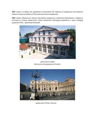 1919. године на сабору свих архијереја из Краљевине СХС извршено је уједињење свих црквених
областиу једнуаутокефалнуСПЦ са достојанствомпатријаршије.
1920. године обављено је свечано проглашење уједињења у Сремским Карловцима и изабран је
поглавар са титулом Архиепископ пећки митрополит београдско-карловачки и први патријарх
уједињене СПЦ - Димитрије Павловић.
Црква светог Ђорђа
Васељенска патријаршија, Истанбул
Црква светог Петра, Ватикан
 