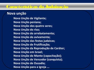 Nova unção
Nova Unção de Vigilante;
Nova Unção peniana;
Nova Unção dos quatro seres;
Nova Unção do riso;
Nova Unção do arrebatamento;
Nova Unção do avivamento;
Nova Unção das festas judaicas;
Nova Unção de Frutificação;
Nova Unção da Reprodução de Caráter;
Nova Unção em Israel;
Nova Unção do Manto (capacitação);
Nova Unção de Vencedor (conquista);
Nova Unção de Ousadia;
Nova Unção para a Igreja ...
Características da Judaização
 