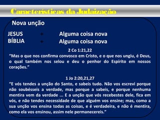 Nova unção
Características da Judaização
+ Alguma coisa nova
Alguma coisa nova+
2 Co 1:21,22
“Mas o que nos confirma convosco em Cristo, e o que nos ungiu, é Deus,
o qual também nos selou e deu o penhor do Espírito em nossos
corações.”
1 Jo 2:20,21,27
“E vós tendes a unção do Santo, e sabeis tudo. Não vos escrevi porque
não soubésseis a verdade, mas porque a sabeis, e porque nenhuma
mentira vem da verdade ... E a unção que vós recebestes dele, fica em
vós, e não tendes necessidade de que alguém vos ensine; mas, como a
sua unção vos ensina todas as coisas, e é verdadeira, e não é mentira,
como ela vos ensinou, assim nele permanecereis.”
JESUS
BÍBLIA
 