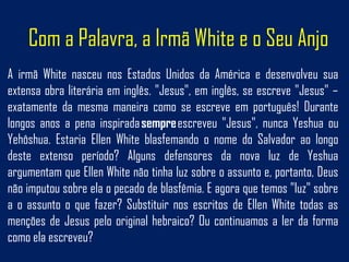 Com a Palavra, a Irmã White e o Seu Anjo
A irmã White nasceu nos Estados Unidos da América e desenvolveu sua
extensa obra literária em inglês. "Jesus", em inglês, se escreve "Jesus" –
exatamente da mesma maneira como se escreve em português! Durante
longos anos a pena inspirada sempre escreveu "Jesus", nunca Yeshua ou
Yehôshua. Estaria Ellen White blasfemando o nome do Salvador ao longo
deste extenso período? Alguns defensores da nova luz de Yeshua
argumentam que Ellen White não tinha luz sobre o assunto e, portanto, Deus
não imputou sobre ela o pecado de blasfêmia. E agora que temos "luz" sobre
a o assunto o que fazer? Substituir nos escritos de Ellen White todas as
menções de Jesus pelo original hebraico? Ou continuamos a ler da forma
como ela escreveu?
 