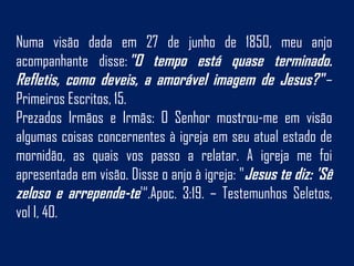 Numa visão dada em 27 de junho de 1850, meu anjo
acompanhante disse: "O tempo está quase terminado.
Refletis, como deveis, a amorável imagem de Jesus?" –
Primeiros Escritos, 15.
Prezados Irmãos e Irmãs: O Senhor mostrou-me em visão
algumas coisas concernentes à igreja em seu atual estado de
mornidão, as quais vos passo a relatar. A igreja me foi
apresentada em visão. Disse o anjo à igreja: "Jesus te diz: 'Sê
zeloso e arrepende-te'“.Apoc. 3:19. – Testemunhos Seletos,
vol I, 40.
 
