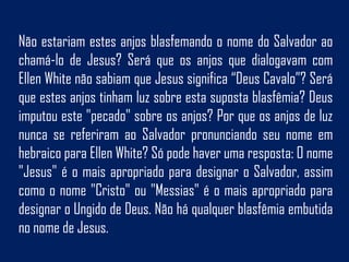 Não estariam estes anjos blasfemando o nome do Salvador ao
chamá-lo de Jesus? Será que os anjos que dialogavam com
Ellen White não sabiam que Jesus significa “Deus Cavalo”? Será
que estes anjos tinham luz sobre esta suposta blasfêmia? Deus
imputou este "pecado" sobre os anjos? Por que os anjos de luz
nunca se referiram ao Salvador pronunciando seu nome em
hebraico para Ellen White? Só pode haver uma resposta: O nome
"Jesus" é o mais apropriado para designar o Salvador, assim
como o nome "Cristo" ou "Messias" é o mais apropriado para
designar o Ungido de Deus. Não há qualquer blasfêmia embutida
no nome de Jesus.
 