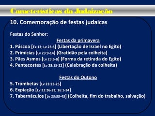 10. Comemoração de festas judaicas
Festas do Senhor:
Festas da primavera
1. Páscoa [Ex 12; Lv 23:5] (Libertação de Israel no Egito)
2. Primícias [Lv 23:9-14] (Gratidão pela colheita)
3. Pães Asmos [Lv 23:6-8] (Forma da retirada do Egito)
4. Pentecostes [Lv 23:15-22] (Celebração da colheita)
Festas do Outono
5. Trombetas [Lv 23:23-25]
6. Expiação [Lv 23:26-32; 16:1-34]
7. Tabernáculos [Lv 23:33-43] (Colheita, fim do trabalho, salvação)
Características da Judaização
 