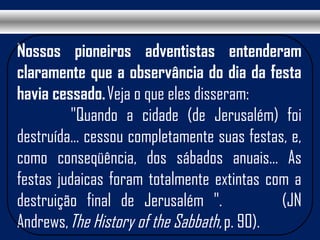 Nossos pioneiros adventistas entenderam
claramente que a observância do dia da festa
havia cessado. Veja o que eles disseram:
"Quando a cidade (de Jerusalém) foi
destruída... cessou completamente suas festas, e,
como conseqüência, dos sábados anuais... As
festas judaicas foram totalmente extintas com a
destruição final de Jerusalém ". (JN
Andrews, The History of the Sabbath, p. 90). 
 