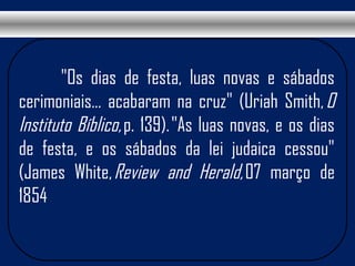  "Os dias de festa, luas novas e sábados
cerimoniais... acabaram na cruz" (Uriah Smith, O
Instituto Bíblico, p. 139). "As luas novas, e os dias
de festa, e os sábados da lei judaica cessou"
(James White, Review and Herald, 07 março de
1854
 