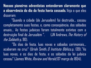 Nossos pioneiros adventistas entenderam claramente que
a observância do dia da festa havia cessado. Veja o que eles
disseram:
"Quando a cidade (de Jerusalém) foi destruída... cessou
completamente suas festas, e, como conseqüência, dos sábados
anuais... As festas judaicas foram totalmente extintas com a
destruição final de Jerusalém ". (JN Andrews, The History of
the Sabbath, p. 90). 
 "Os dias de festa, luas novas e sábados cerimoniais...
acabaram na cruz" (Uriah Smith, O Instituto Bíblico, p. 139). "As
luas novas, e os dias de festa, e os sábados da lei judaica
cessou" (James White, Review and Herald, 07 março de 1854).
 