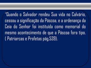 “Quando o Salvador rendeu Sua vida no Calvário,
cessou a significação da Páscoa, e a ordenança da
Ceia do Senhor foi instituída como memorial do
mesmo acontecimento de que a Páscoa fora tipo.
( Patriarcas e Profetas pág.539).
 
