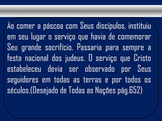 Ao comer a páscoa com Seus discípulos, instituiu
em seu lugar o serviço que havia de comemorar
Seu grande sacrifício. Passaria para sempre a
festa nacional dos judeus. O serviço que Cristo
estabeleceu devia ser observado por Seus
seguidores em todas as terras e por todos os
séculos.(Desejado de Todas as Nações pág.652)
 